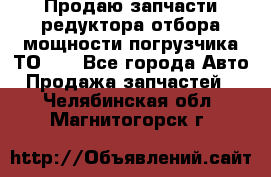 Продаю запчасти редуктора отбора мощности погрузчика ТО-30 - Все города Авто » Продажа запчастей   . Челябинская обл.,Магнитогорск г.